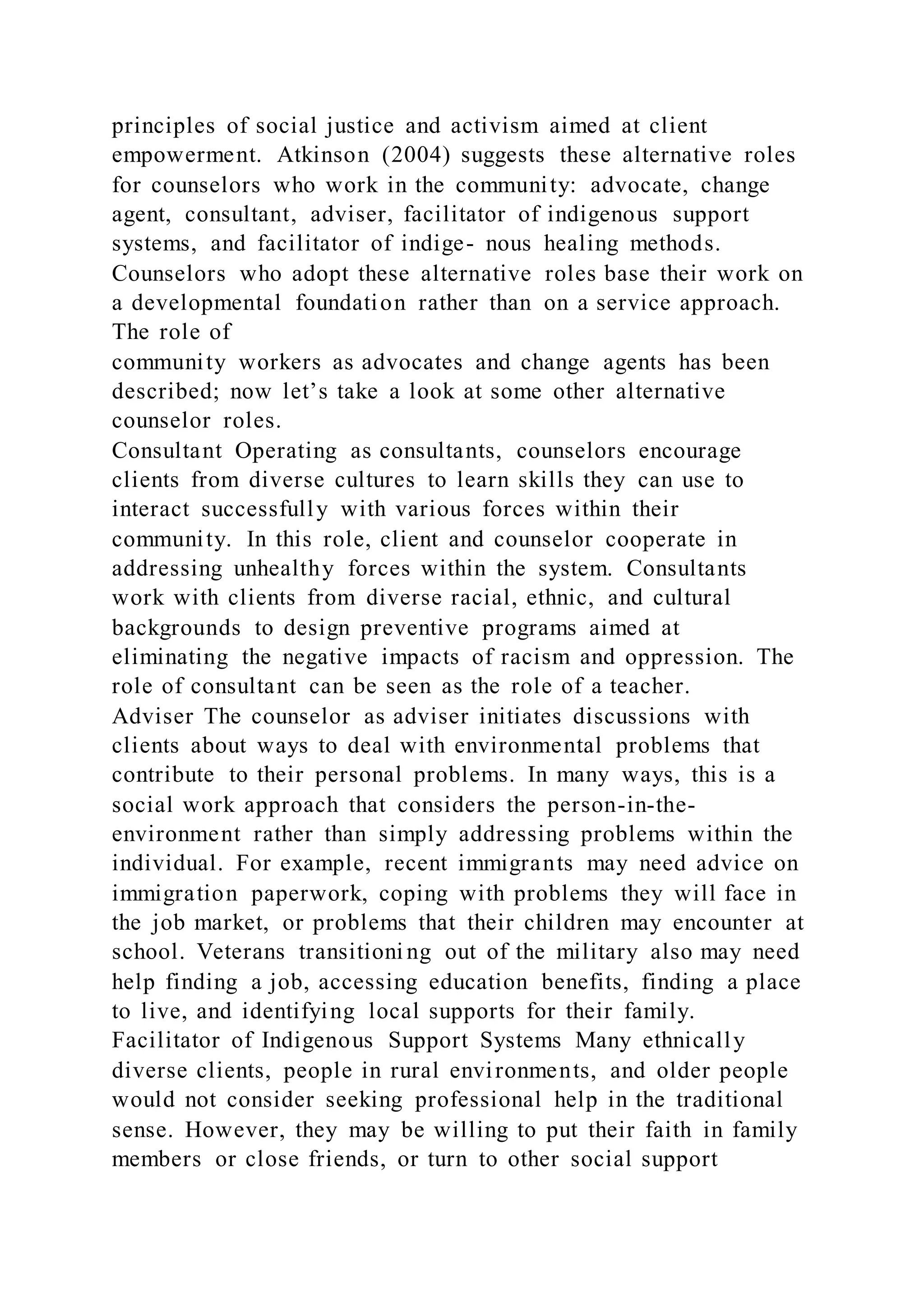 principles of social justice and activism aimed at client
empowerment. Atkinson (2004) suggests these alternative roles
for counselors who work in the community: advocate, change
agent, consultant, adviser, facilitator of indigenous support
systems, and facilitator of indige- nous healing methods.
Counselors who adopt these alternative roles base their work on
a developmental foundation rather than on a service approach.
The role of
community workers as advocates and change agents has been
described; now let’s take a look at some other alternative
counselor roles.
Consultant Operating as consultants, counselors encourage
clients from diverse cultures to learn skills they can use to
interact successfully with various forces within their
community. In this role, client and counselor cooperate in
addressing unhealthy forces within the system. Consultants
work with clients from diverse racial, ethnic, and cultural
backgrounds to design preventive programs aimed at
eliminating the negative impacts of racism and oppression. The
role of consultant can be seen as the role of a teacher.
Adviser The counselor as adviser initiates discussions with
clients about ways to deal with environmental problems that
contribute to their personal problems. In many ways, this is a
social work approach that considers the person-in-the-
environment rather than simply addressing problems within the
individual. For example, recent immigrants may need advice on
immigration paperwork, coping with problems they will face in
the job market, or problems that their children may encounter at
school. Veterans transitioni ng out of the military also may need
help finding a job, accessing education benefits, finding a place
to live, and identifying local supports for their family.
Facilitator of Indigenous Support Systems Many ethnically
diverse clients, people in rural environments, and older people
would not consider seeking professional help in the traditional
sense. However, they may be willing to put their faith in family
members or close friends, or turn to other social support
 