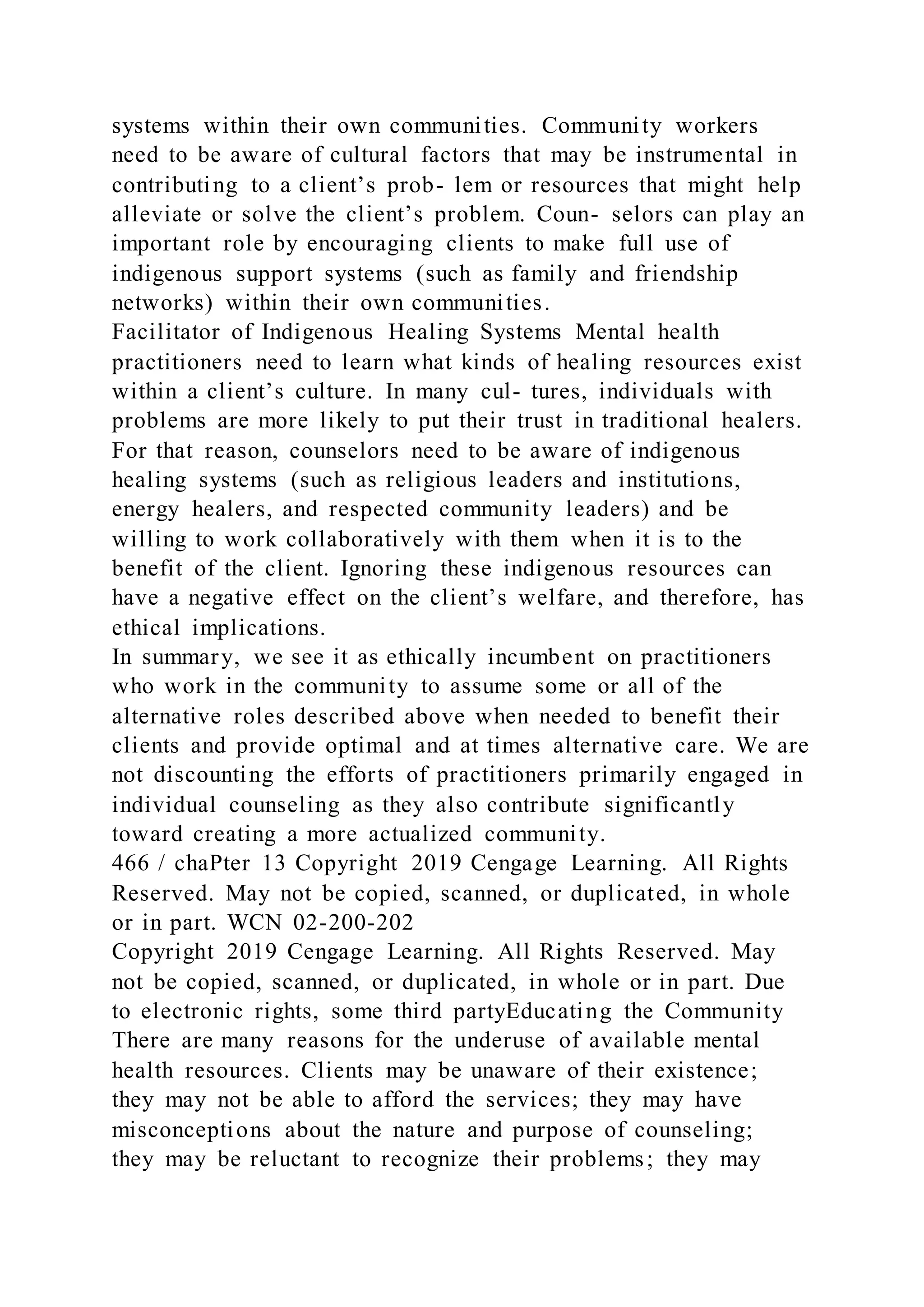 systems within their own communities. Community workers
need to be aware of cultural factors that may be instrumental in
contributing to a client’s prob- lem or resources that might help
alleviate or solve the client’s problem. Coun- selors can play an
important role by encouraging clients to make full use of
indigenous support systems (such as family and friendship
networks) within their own communities.
Facilitator of Indigenous Healing Systems Mental health
practitioners need to learn what kinds of healing resources exist
within a client’s culture. In many cul- tures, individuals with
problems are more likely to put their trust in traditional healers.
For that reason, counselors need to be aware of indigenous
healing systems (such as religious leaders and institutions,
energy healers, and respected community leaders) and be
willing to work collaboratively with them when it is to the
benefit of the client. Ignoring these indigenous resources can
have a negative effect on the client’s welfare, and therefore, has
ethical implications.
In summary, we see it as ethically incumbent on practitioners
who work in the community to assume some or all of the
alternative roles described above when needed to benefit their
clients and provide optimal and at times alternative care. We are
not discounting the efforts of practitioners primarily engaged in
individual counseling as they also contribute significantly
toward creating a more actualized community.
466 / chaPter 13 Copyright 2019 Cengage Learning. All Rights
Reserved. May not be copied, scanned, or duplicated, in whole
or in part. WCN 02-200-202
Copyright 2019 Cengage Learning. All Rights Reserved. May
not be copied, scanned, or duplicated, in whole or in part. Due
to electronic rights, some third partyEducating the Community
There are many reasons for the underuse of available mental
health resources. Clients may be unaware of their existence;
they may not be able to afford the services; they may have
misconceptions about the nature and purpose of counseling;
they may be reluctant to recognize their problems; they may
 