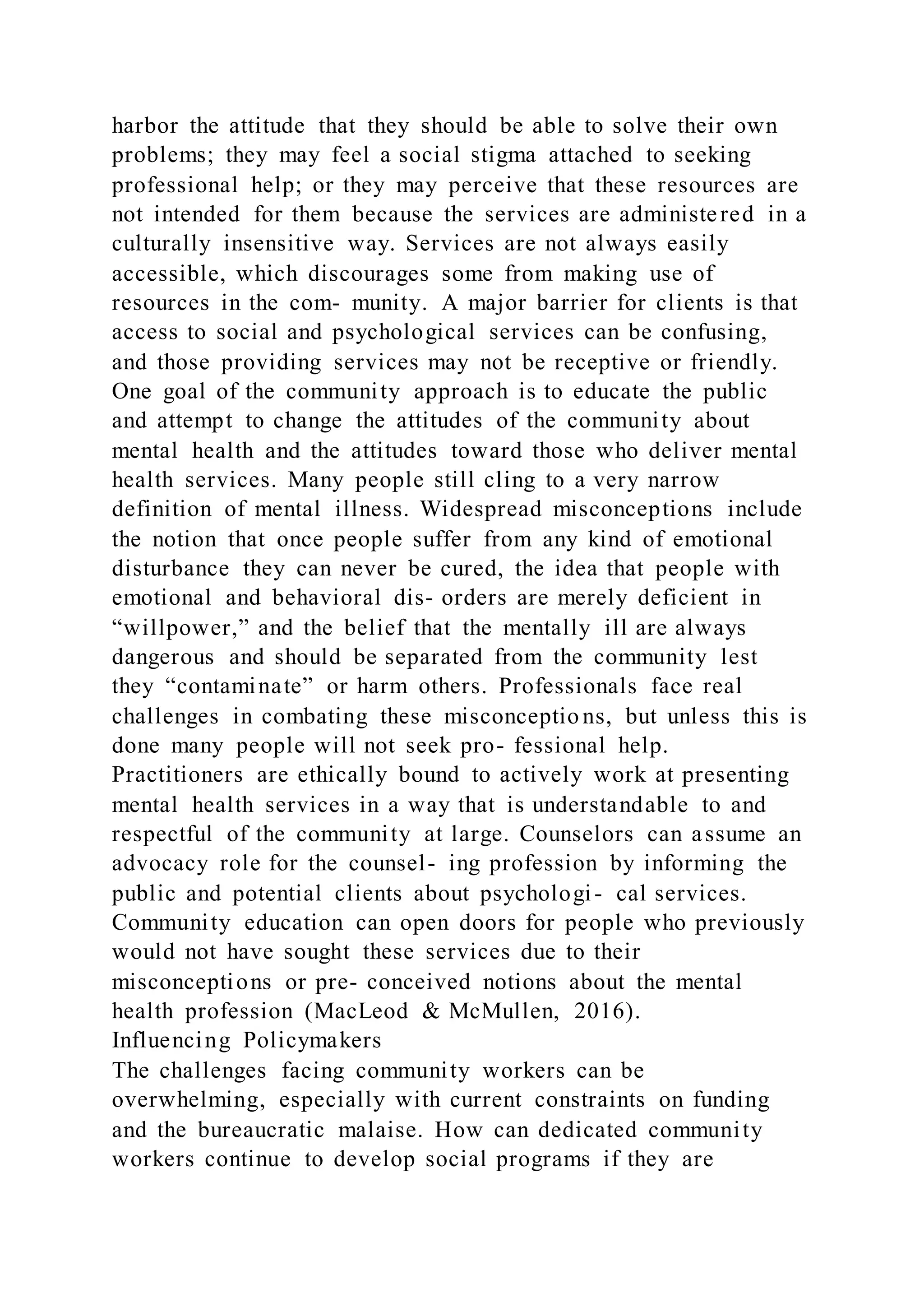 harbor the attitude that they should be able to solve their own
problems; they may feel a social stigma attached to seeking
professional help; or they may perceive that these resources are
not intended for them because the services are administered in a
culturally insensitive way. Services are not always easily
accessible, which discourages some from making use of
resources in the com- munity. A major barrier for clients is that
access to social and psychological services can be confusing,
and those providing services may not be receptive or friendly.
One goal of the community approach is to educate the public
and attempt to change the attitudes of the community about
mental health and the attitudes toward those who deliver mental
health services. Many people still cling to a very narrow
definition of mental illness. Widespread misconceptions include
the notion that once people suffer from any kind of emotional
disturbance they can never be cured, the idea that people with
emotional and behavioral dis- orders are merely deficient in
“willpower,” and the belief that the mentally ill are always
dangerous and should be separated from the community lest
they “contaminate” or harm others. Professionals face real
challenges in combating these misconceptio ns, but unless this is
done many people will not seek pro- fessional help.
Practitioners are ethically bound to actively work at presenting
mental health services in a way that is understandable to and
respectful of the community at large. Counselors can assume an
advocacy role for the counsel- ing profession by informing the
public and potential clients about psychologi- cal services.
Community education can open doors for people who previously
would not have sought these services due to their
misconceptions or pre- conceived notions about the mental
health profession (MacLeod & McMullen, 2016).
Influencing Policymakers
The challenges facing community workers can be
overwhelming, especially with current constraints on funding
and the bureaucratic malaise. How can dedicated community
workers continue to develop social programs if they are
 