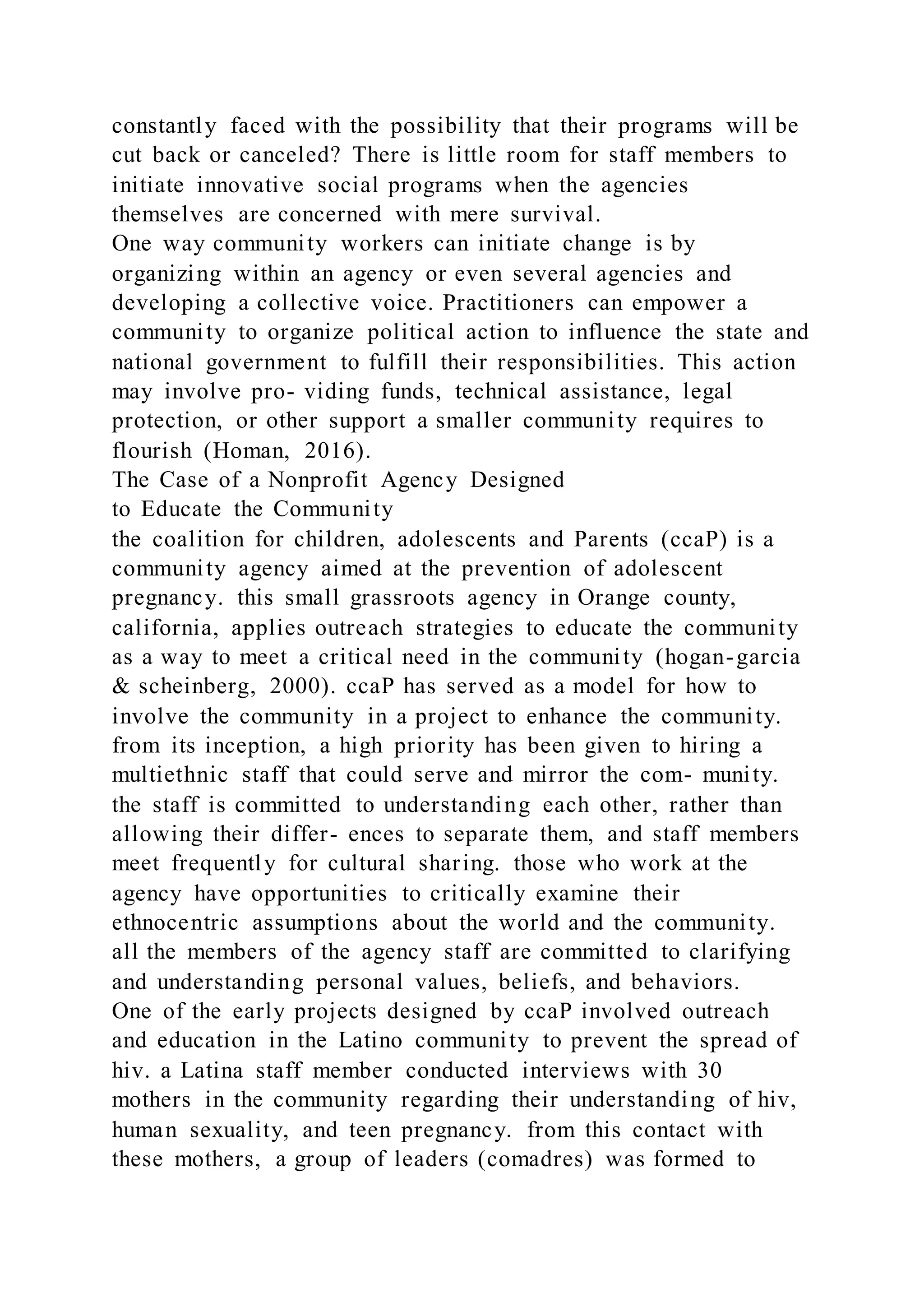 constantly faced with the possibility that their programs will be
cut back or canceled? There is little room for staff members to
initiate innovative social programs when the agencies
themselves are concerned with mere survival.
One way community workers can initiate change is by
organizing within an agency or even several agencies and
developing a collective voice. Practitioners can empower a
community to organize political action to influence the state and
national government to fulfill their responsibilities. This action
may involve pro- viding funds, technical assistance, legal
protection, or other support a smaller community requires to
flourish (Homan, 2016).
The Case of a Nonprofit Agency Designed
to Educate the Community
the coalition for children, adolescents and Parents (ccaP) is a
community agency aimed at the prevention of adolescent
pregnancy. this small grassroots agency in Orange county,
california, applies outreach strategies to educate the community
as a way to meet a critical need in the community (hogan-garcia
& scheinberg, 2000). ccaP has served as a model for how to
involve the community in a project to enhance the community.
from its inception, a high priority has been given to hiring a
multiethnic staff that could serve and mirror the com- munity.
the staff is committed to understanding each other, rather than
allowing their differ- ences to separate them, and staff members
meet frequently for cultural sharing. those who work at the
agency have opportunities to critically examine their
ethnocentric assumptions about the world and the community.
all the members of the agency staff are committed to clarifying
and understanding personal values, beliefs, and behaviors.
One of the early projects designed by ccaP involved outreach
and education in the Latino community to prevent the spread of
hiv. a Latina staff member conducted interviews with 30
mothers in the community regarding their understanding of hiv,
human sexuality, and teen pregnancy. from this contact with
these mothers, a group of leaders (comadres) was formed to
 