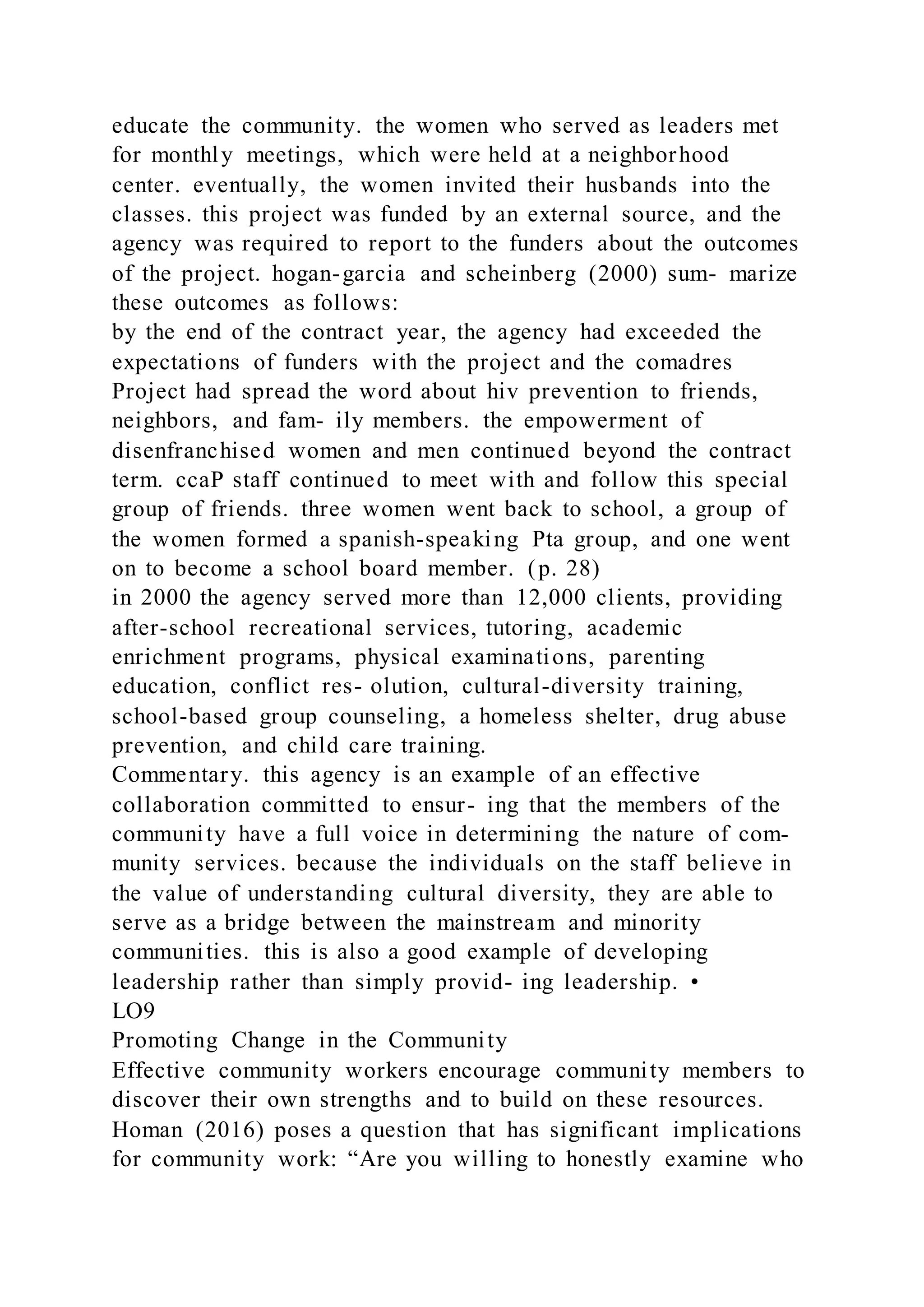 educate the community. the women who served as leaders met
for monthly meetings, which were held at a neighborhood
center. eventually, the women invited their husbands into the
classes. this project was funded by an external source, and the
agency was required to report to the funders about the outcomes
of the project. hogan-garcia and scheinberg (2000) sum- marize
these outcomes as follows:
by the end of the contract year, the agency had exceeded the
expectations of funders with the project and the comadres
Project had spread the word about hiv prevention to friends,
neighbors, and fam- ily members. the empowerment of
disenfranchised women and men continued beyond the contract
term. ccaP staff continued to meet with and follow this special
group of friends. three women went back to school, a group of
the women formed a spanish-speaking Pta group, and one went
on to become a school board member. (p. 28)
in 2000 the agency served more than 12,000 clients, providing
after-school recreational services, tutoring, academic
enrichment programs, physical examinations, parenting
education, conflict res- olution, cultural-diversity training,
school-based group counseling, a homeless shelter, drug abuse
prevention, and child care training.
Commentary. this agency is an example of an effective
collaboration committed to ensur- ing that the members of the
community have a full voice in determining the nature of com-
munity services. because the individuals on the staff believe in
the value of understanding cultural diversity, they are able to
serve as a bridge between the mainstream and minority
communities. this is also a good example of developing
leadership rather than simply provid- ing leadership. •
LO9
Promoting Change in the Community
Effective community workers encourage community members to
discover their own strengths and to build on these resources.
Homan (2016) poses a question that has significant implications
for community work: “Are you willing to honestly examine who
 