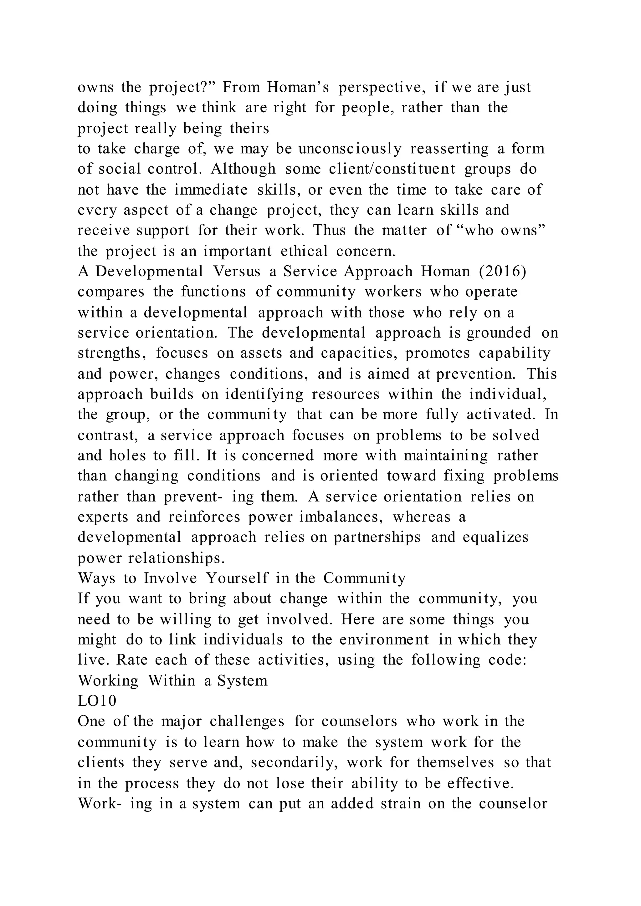 owns the project?” From Homan’s perspective, if we are just
doing things we think are right for people, rather than the
project really being theirs
to take charge of, we may be unconsciously reasserting a form
of social control. Although some client/constituent groups do
not have the immediate skills, or even the time to take care of
every aspect of a change project, they can learn skills and
receive support for their work. Thus the matter of “who owns”
the project is an important ethical concern.
A Developmental Versus a Service Approach Homan (2016)
compares the functions of community workers who operate
within a developmental approach with those who rely on a
service orientation. The developmental approach is grounded on
strengths, focuses on assets and capacities, promotes capability
and power, changes conditions, and is aimed at prevention. This
approach builds on identifying resources within the individual,
the group, or the communi ty that can be more fully activated. In
contrast, a service approach focuses on problems to be solved
and holes to fill. It is concerned more with maintaining rather
than changing conditions and is oriented toward fixing problems
rather than prevent- ing them. A service orientation relies on
experts and reinforces power imbalances, whereas a
developmental approach relies on partnerships and equalizes
power relationships.
Ways to Involve Yourself in the Community
If you want to bring about change within the community, you
need to be willing to get involved. Here are some things you
might do to link individuals to the environment in which they
live. Rate each of these activities, using the following code:
Working Within a System
LO10
One of the major challenges for counselors who work in the
community is to learn how to make the system work for the
clients they serve and, secondarily, work for themselves so that
in the process they do not lose their ability to be effective.
Work- ing in a system can put an added strain on the counselor
 