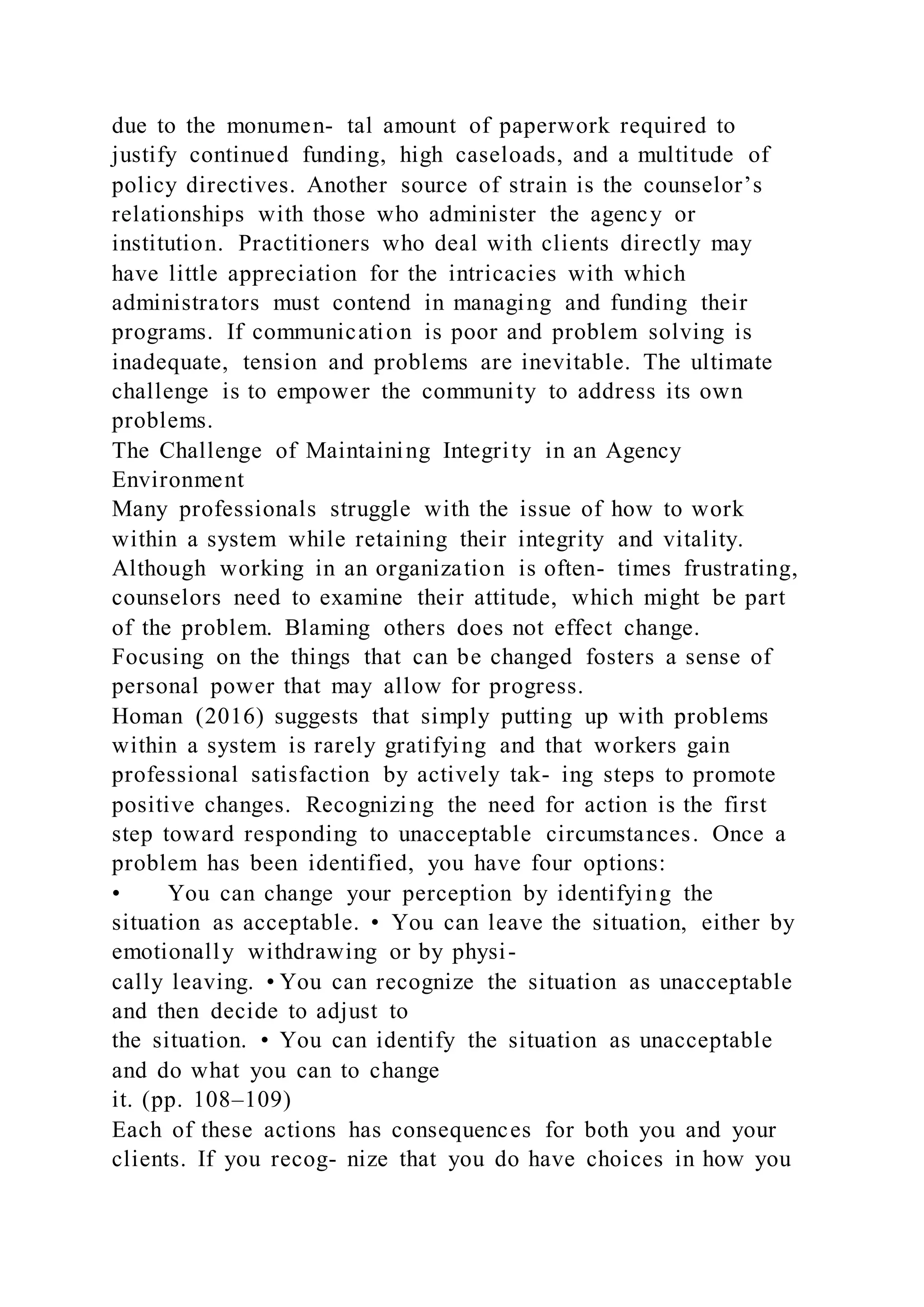 due to the monumen- tal amount of paperwork required to
justify continued funding, high caseloads, and a multitude of
policy directives. Another source of strain is the counselor’s
relationships with those who administer the agency or
institution. Practitioners who deal with clients directly may
have little appreciation for the intricacies with which
administrators must contend in managing and funding their
programs. If communication is poor and problem solving is
inadequate, tension and problems are inevitable. The ultimate
challenge is to empower the community to address its own
problems.
The Challenge of Maintaining Integrity in an Agency
Environment
Many professionals struggle with the issue of how to work
within a system while retaining their integrity and vitality.
Although working in an organization is often- times frustrating,
counselors need to examine their attitude, which might be part
of the problem. Blaming others does not effect change.
Focusing on the things that can be changed fosters a sense of
personal power that may allow for progress.
Homan (2016) suggests that simply putting up with problems
within a system is rarely gratifying and that workers gain
professional satisfaction by actively tak- ing steps to promote
positive changes. Recognizing the need for action is the first
step toward responding to unacceptable circumstances. Once a
problem has been identified, you have four options:
• You can change your perception by identifying the
situation as acceptable. • You can leave the situation, either by
emotionally withdrawing or by physi-
cally leaving. • You can recognize the situation as unacceptable
and then decide to adjust to
the situation. • You can identify the situation as unacceptable
and do what you can to change
it. (pp. 108–109)
Each of these actions has consequences for both you and your
clients. If you recog- nize that you do have choices in how you
 