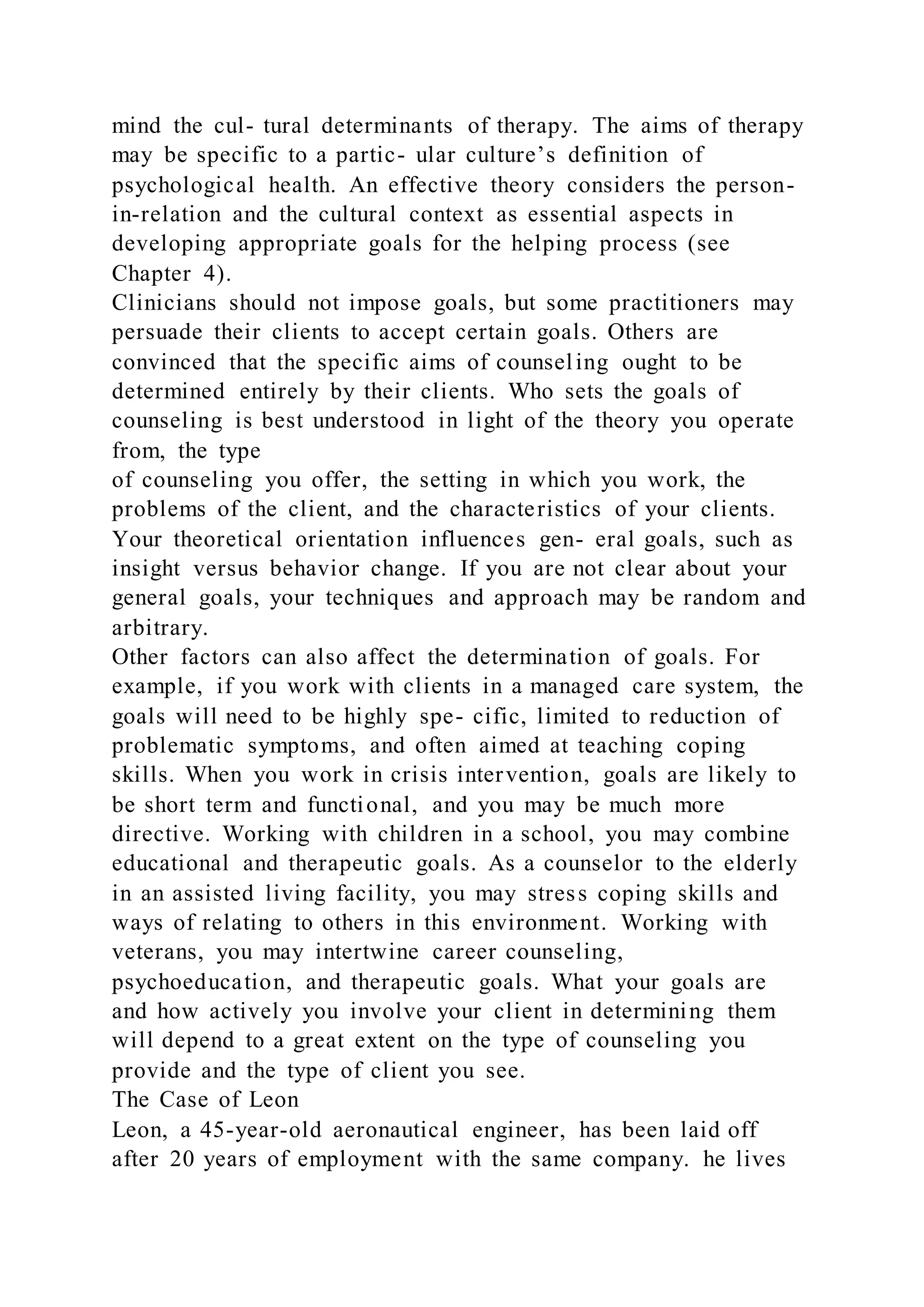 mind the cul- tural determinants of therapy. The aims of therapy
may be specific to a partic- ular culture’s definition of
psychological health. An effective theory considers the person-
in-relation and the cultural context as essential aspects in
developing appropriate goals for the helping process (see
Chapter 4).
Clinicians should not impose goals, but some practitioners may
persuade their clients to accept certain goals. Others are
convinced that the specific aims of counseling ought to be
determined entirely by their clients. Who sets the goals of
counseling is best understood in light of the theory you operate
from, the type
of counseling you offer, the setting in which you work, the
problems of the client, and the characteristics of your clients.
Your theoretical orientation influences gen- eral goals, such as
insight versus behavior change. If you are not clear about your
general goals, your techniques and approach may be random and
arbitrary.
Other factors can also affect the determination of goals. For
example, if you work with clients in a managed care system, the
goals will need to be highly spe- cific, limited to reduction of
problematic symptoms, and often aimed at teaching coping
skills. When you work in crisis intervention, goals are likely to
be short term and functional, and you may be much more
directive. Working with children in a school, you may combine
educational and therapeutic goals. As a counselor to the elderly
in an assisted living facility, you may stress coping skills and
ways of relating to others in this environment. Working with
veterans, you may intertwine career counseling,
psychoeducation, and therapeutic goals. What your goals are
and how actively you involve your client in determining them
will depend to a great extent on the type of counseling you
provide and the type of client you see.
The Case of Leon
Leon, a 45-year-old aeronautical engineer, has been laid off
after 20 years of employment with the same company. he lives
 