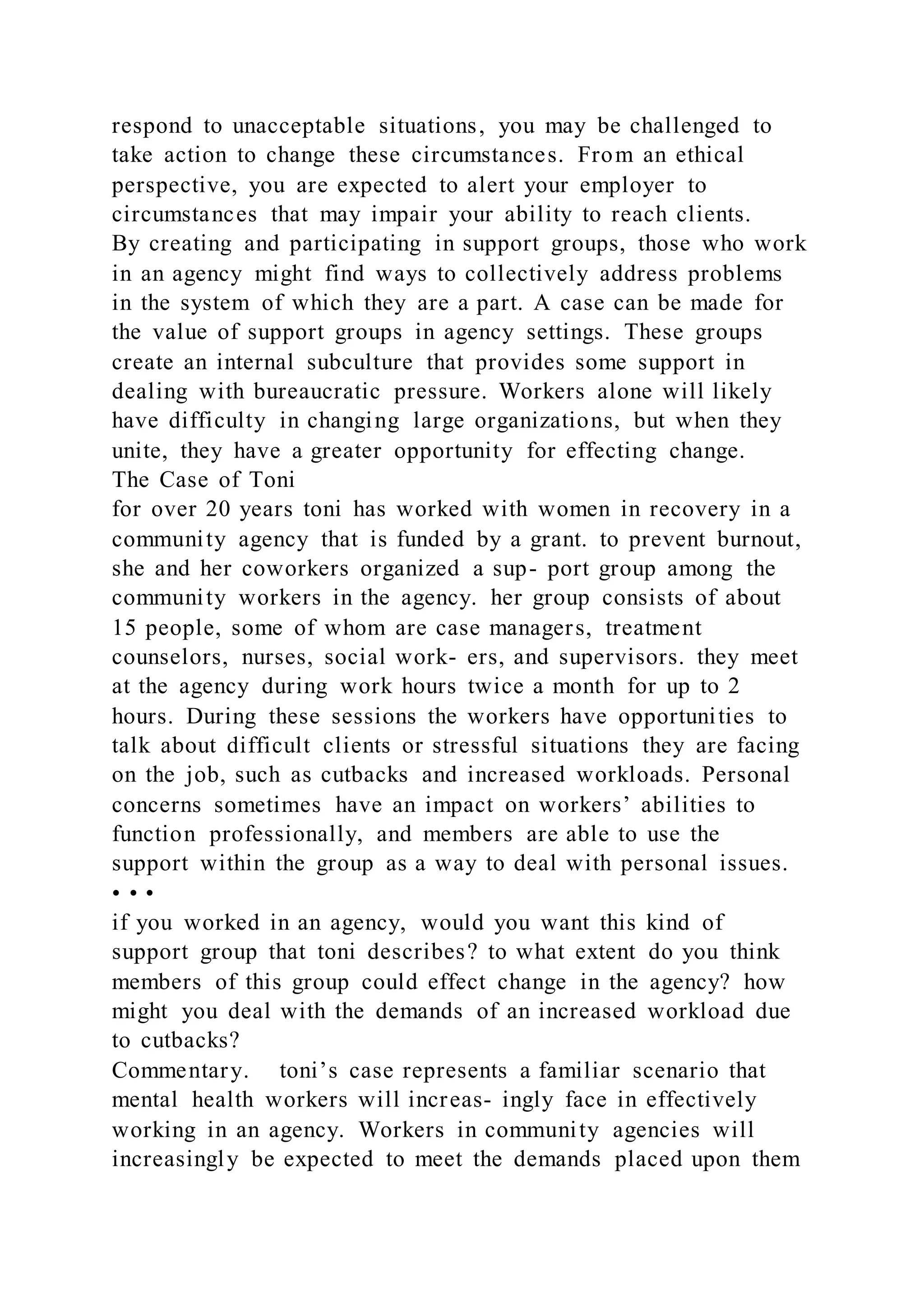 respond to unacceptable situations, you may be challenged to
take action to change these circumstances. From an ethical
perspective, you are expected to alert your employer to
circumstances that may impair your ability to reach clients.
By creating and participating in support groups, those who work
in an agency might find ways to collectively address problems
in the system of which they are a part. A case can be made for
the value of support groups in agency settings. These groups
create an internal subculture that provides some support in
dealing with bureaucratic pressure. Workers alone will likely
have difficulty in changing large organizations, but when they
unite, they have a greater opportunity for effecting change.
The Case of Toni
for over 20 years toni has worked with women in recovery in a
community agency that is funded by a grant. to prevent burnout,
she and her coworkers organized a sup- port group among the
community workers in the agency. her group consists of about
15 people, some of whom are case managers, treatment
counselors, nurses, social work- ers, and supervisors. they meet
at the agency during work hours twice a month for up to 2
hours. During these sessions the workers have opportunities to
talk about difficult clients or stressful situations they are facing
on the job, such as cutbacks and increased workloads. Personal
concerns sometimes have an impact on workers’ abilities to
function professionally, and members are able to use the
support within the group as a way to deal with personal issues.
• • •
if you worked in an agency, would you want this kind of
support group that toni describes? to what extent do you think
members of this group could effect change in the agency? how
might you deal with the demands of an increased workload due
to cutbacks?
Commentary. toni’s case represents a familiar scenario that
mental health workers will increas- ingly face in effectively
working in an agency. Workers in community agencies will
increasingly be expected to meet the demands placed upon them
 