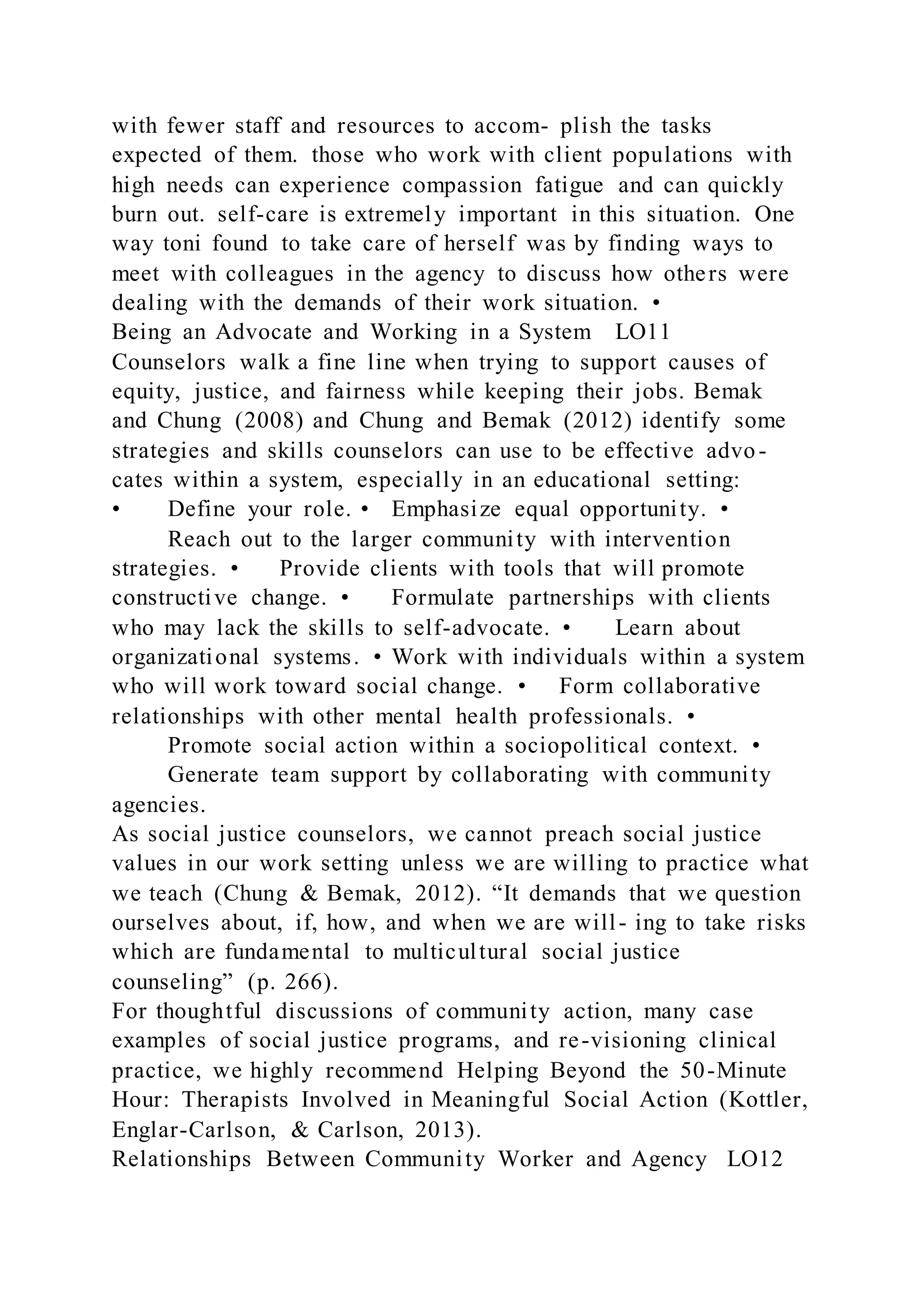 with fewer staff and resources to accom- plish the tasks
expected of them. those who work with client populations with
high needs can experience compassion fatigue and can quickly
burn out. self-care is extremely important in this situation. One
way toni found to take care of herself was by finding ways to
meet with colleagues in the agency to discuss how others were
dealing with the demands of their work situation. •
Being an Advocate and Working in a System LO11
Counselors walk a fine line when trying to support causes of
equity, justice, and fairness while keeping their jobs. Bemak
and Chung (2008) and Chung and Bemak (2012) identify some
strategies and skills counselors can use to be effective advo-
cates within a system, especially in an educational setting:
• Define your role. • Emphasize equal opportunity. •
Reach out to the larger community with intervention
strategies. • Provide clients with tools that will promote
constructive change. • Formulate partnerships with clients
who may lack the skills to self-advocate. • Learn about
organizational systems. • Work with individuals within a system
who will work toward social change. • Form collaborative
relationships with other mental health professionals. •
Promote social action within a sociopolitical context. •
Generate team support by collaborating with community
agencies.
As social justice counselors, we cannot preach social justice
values in our work setting unless we are willing to practice what
we teach (Chung & Bemak, 2012). “It demands that we question
ourselves about, if, how, and when we are will- ing to take risks
which are fundamental to multicultural social justice
counseling” (p. 266).
For thoughtful discussions of community action, many case
examples of social justice programs, and re-visioning clinical
practice, we highly recommend Helping Beyond the 50-Minute
Hour: Therapists Involved in Meaningful Social Action (Kottler,
Englar-Carlson, & Carlson, 2013).
Relationships Between Community Worker and Agency LO12
 
