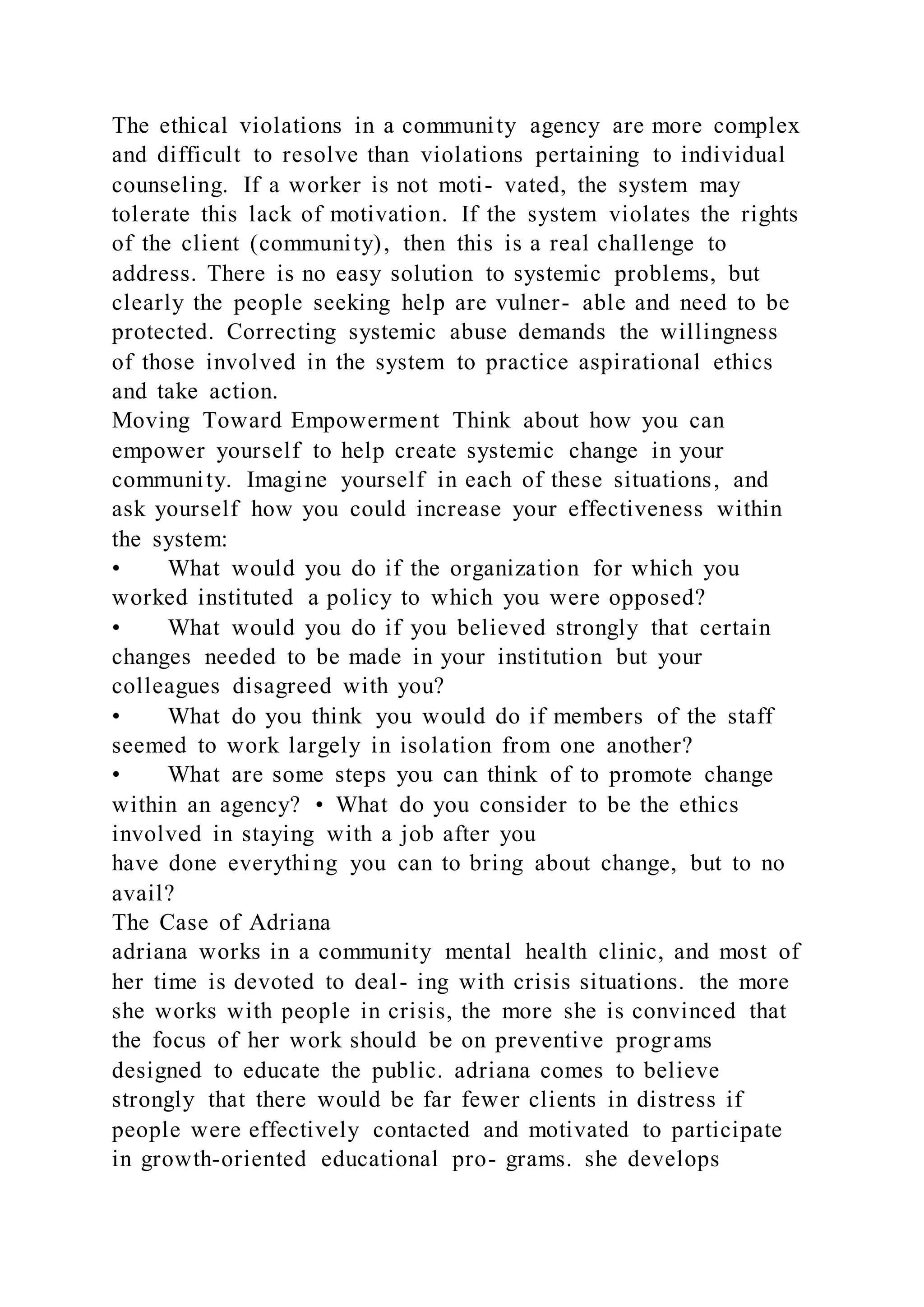 The ethical violations in a community agency are more complex
and difficult to resolve than violations pertaining to individual
counseling. If a worker is not moti- vated, the system may
tolerate this lack of motivation. If the system violates the rights
of the client (community), then this is a real challenge to
address. There is no easy solution to systemic problems, but
clearly the people seeking help are vulner- able and need to be
protected. Correcting systemic abuse demands the willingness
of those involved in the system to practice aspirational ethics
and take action.
Moving Toward Empowerment Think about how you can
empower yourself to help create systemic change in your
community. Imagine yourself in each of these situations, and
ask yourself how you could increase your effectiveness within
the system:
• What would you do if the organization for which you
worked instituted a policy to which you were opposed?
• What would you do if you believed strongly that certain
changes needed to be made in your institution but your
colleagues disagreed with you?
• What do you think you would do if members of the staff
seemed to work largely in isolation from one another?
• What are some steps you can think of to promote change
within an agency? • What do you consider to be the ethics
involved in staying with a job after you
have done everything you can to bring about change, but to no
avail?
The Case of Adriana
adriana works in a community mental health clinic, and most of
her time is devoted to deal- ing with crisis situations. the more
she works with people in crisis, the more she is convinced that
the focus of her work should be on preventive programs
designed to educate the public. adriana comes to believe
strongly that there would be far fewer clients in distress if
people were effectively contacted and motivated to participate
in growth-oriented educational pro- grams. she develops
 