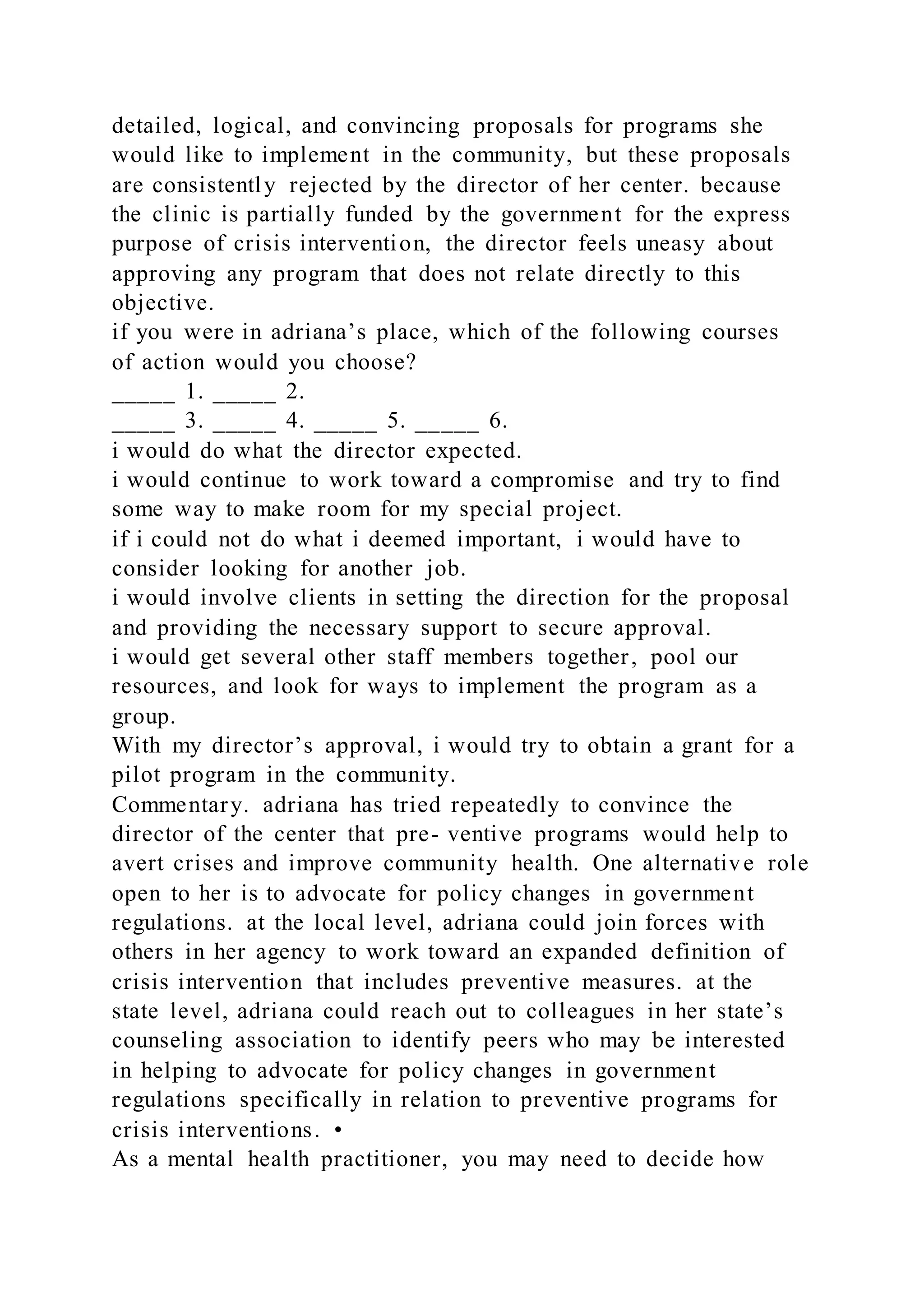detailed, logical, and convincing proposals for programs she
would like to implement in the community, but these proposals
are consistently rejected by the director of her center. because
the clinic is partially funded by the government for the express
purpose of crisis intervention, the director feels uneasy about
approving any program that does not relate directly to this
objective.
if you were in adriana’s place, which of the following courses
of action would you choose?
_____ 1. _____ 2.
_____ 3. _____ 4. _____ 5. _____ 6.
i would do what the director expected.
i would continue to work toward a compromise and try to find
some way to make room for my special project.
if i could not do what i deemed important, i would have to
consider looking for another job.
i would involve clients in setting the direction for the proposal
and providing the necessary support to secure approval.
i would get several other staff members together, pool our
resources, and look for ways to implement the program as a
group.
With my director’s approval, i would try to obtain a grant for a
pilot program in the community.
Commentary. adriana has tried repeatedly to convince the
director of the center that pre- ventive programs would help to
avert crises and improve community health. One alternative role
open to her is to advocate for policy changes in government
regulations. at the local level, adriana could join forces with
others in her agency to work toward an expanded definition of
crisis intervention that includes preventive measures. at the
state level, adriana could reach out to colleagues in her state’s
counseling association to identify peers who may be interested
in helping to advocate for policy changes in government
regulations specifically in relation to preventive programs for
crisis interventions. •
As a mental health practitioner, you may need to decide how
 