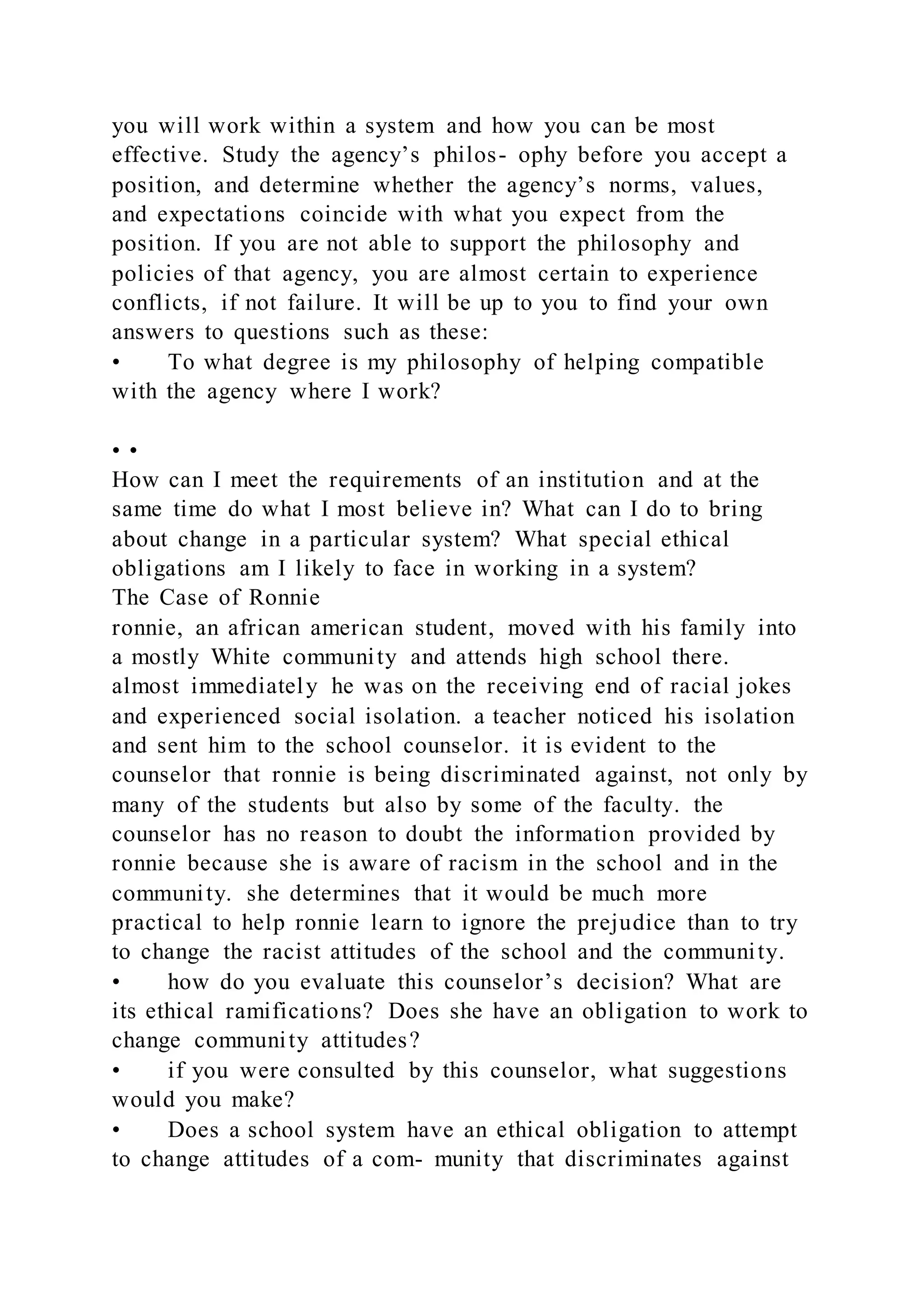 you will work within a system and how you can be most
effective. Study the agency’s philos- ophy before you accept a
position, and determine whether the agency’s norms, values,
and expectations coincide with what you expect from the
position. If you are not able to support the philosophy and
policies of that agency, you are almost certain to experience
conflicts, if not failure. It will be up to you to find your own
answers to questions such as these:
• To what degree is my philosophy of helping compatible
with the agency where I work?
• •
How can I meet the requirements of an institution and at the
same time do what I most believe in? What can I do to bring
about change in a particular system? What special ethical
obligations am I likely to face in working in a system?
The Case of Ronnie
ronnie, an african american student, moved with his family into
a mostly White community and attends high school there.
almost immediately he was on the receiving end of racial jokes
and experienced social isolation. a teacher noticed his isolation
and sent him to the school counselor. it is evident to the
counselor that ronnie is being discriminated against, not only by
many of the students but also by some of the faculty. the
counselor has no reason to doubt the information provided by
ronnie because she is aware of racism in the school and in the
community. she determines that it would be much more
practical to help ronnie learn to ignore the prejudice than to try
to change the racist attitudes of the school and the community.
• how do you evaluate this counselor’s decision? What are
its ethical ramifications? Does she have an obligation to work to
change community attitudes?
• if you were consulted by this counselor, what suggestions
would you make?
• Does a school system have an ethical obligation to attempt
to change attitudes of a com- munity that discriminates against
 