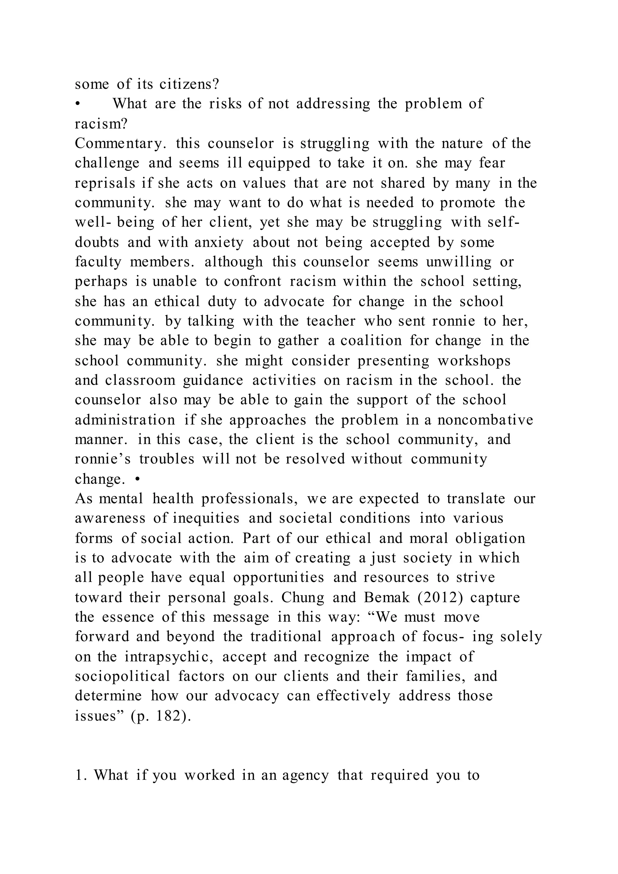 some of its citizens?
• What are the risks of not addressing the problem of
racism?
Commentary. this counselor is struggling with the nature of the
challenge and seems ill equipped to take it on. she may fear
reprisals if she acts on values that are not shared by many in the
community. she may want to do what is needed to promote the
well- being of her client, yet she may be struggling with self-
doubts and with anxiety about not being accepted by some
faculty members. although this counselor seems unwilling or
perhaps is unable to confront racism within the school setting,
she has an ethical duty to advocate for change in the school
community. by talking with the teacher who sent ronnie to her,
she may be able to begin to gather a coalition for change in the
school community. she might consider presenting workshops
and classroom guidance activities on racism in the school. the
counselor also may be able to gain the support of the school
administration if she approaches the problem in a noncombative
manner. in this case, the client is the school community, and
ronnie’s troubles will not be resolved without community
change. •
As mental health professionals, we are expected to translate our
awareness of inequities and societal conditions into various
forms of social action. Part of our ethical and moral obligation
is to advocate with the aim of creating a just society in which
all people have equal opportunities and resources to strive
toward their personal goals. Chung and Bemak (2012) capture
the essence of this message in this way: “We must move
forward and beyond the traditional approach of focus- ing solely
on the intrapsychic, accept and recognize the impact of
sociopolitical factors on our clients and their families, and
determine how our advocacy can effectively address those
issues” (p. 182).
1. What if you worked in an agency that required you to
 