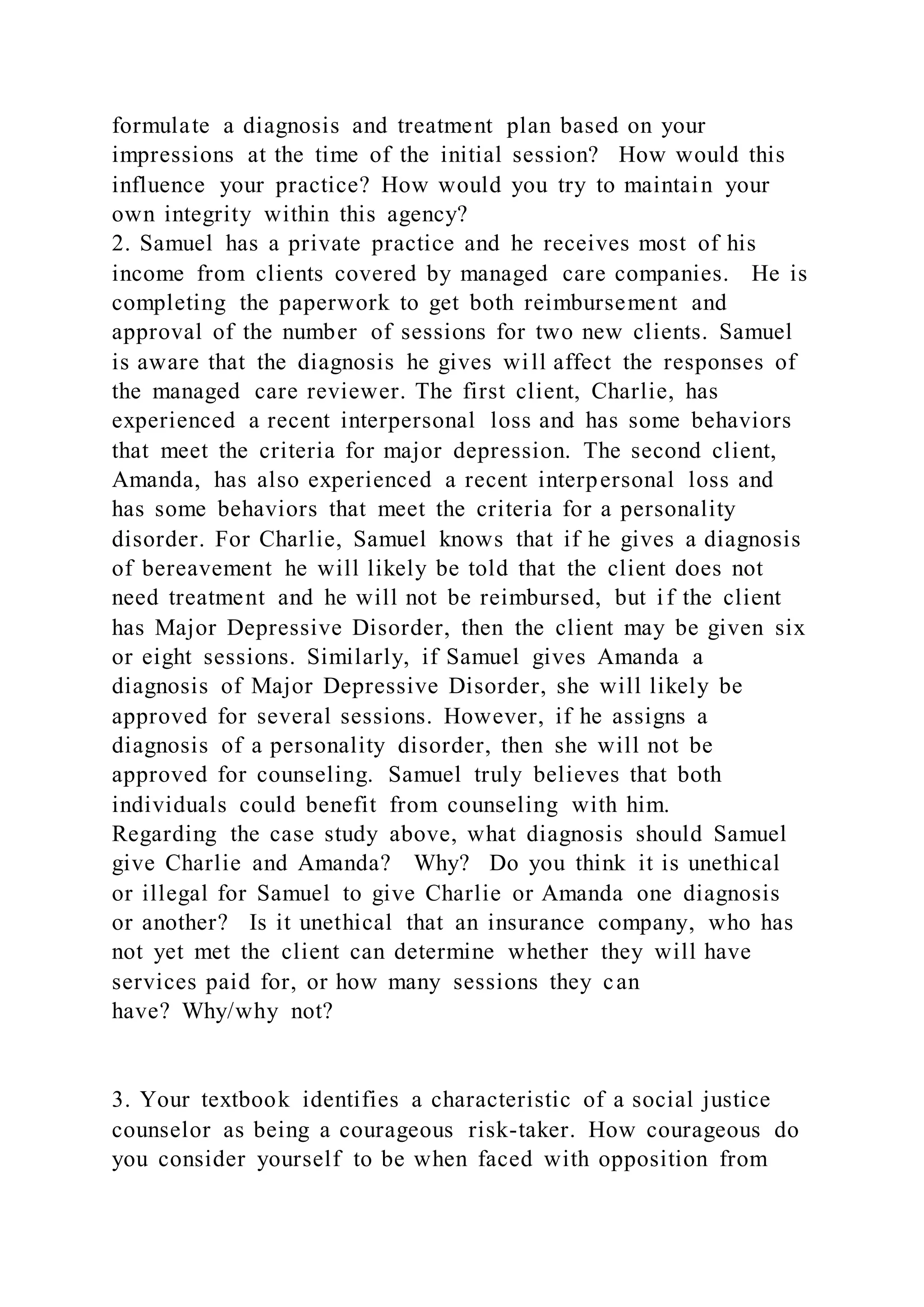 formulate a diagnosis and treatment plan based on your
impressions at the time of the initial session? How would this
influence your practice? How would you try to maintain your
own integrity within this agency?
2. Samuel has a private practice and he receives most of his
income from clients covered by managed care companies. He is
completing the paperwork to get both reimbursement and
approval of the number of sessions for two new clients. Samuel
is aware that the diagnosis he gives will affect the responses of
the managed care reviewer. The first client, Charlie, has
experienced a recent interpersonal loss and has some behaviors
that meet the criteria for major depression. The second client,
Amanda, has also experienced a recent interpersonal loss and
has some behaviors that meet the criteria for a personality
disorder. For Charlie, Samuel knows that if he gives a diagnosis
of bereavement he will likely be told that the client does not
need treatment and he will not be reimbursed, but if the client
has Major Depressive Disorder, then the client may be given six
or eight sessions. Similarly, if Samuel gives Amanda a
diagnosis of Major Depressive Disorder, she will likely be
approved for several sessions. However, if he assigns a
diagnosis of a personality disorder, then she will not be
approved for counseling. Samuel truly believes that both
individuals could benefit from counseling with him.
Regarding the case study above, what diagnosis should Samuel
give Charlie and Amanda? Why? Do you think it is unethical
or illegal for Samuel to give Charlie or Amanda one diagnosis
or another? Is it unethical that an insurance company, who has
not yet met the client can determine whether they will have
services paid for, or how many sessions they can
have? Why/why not?
3. Your textbook identifies a characteristic of a social justice
counselor as being a courageous risk-taker. How courageous do
you consider yourself to be when faced with opposition from
 