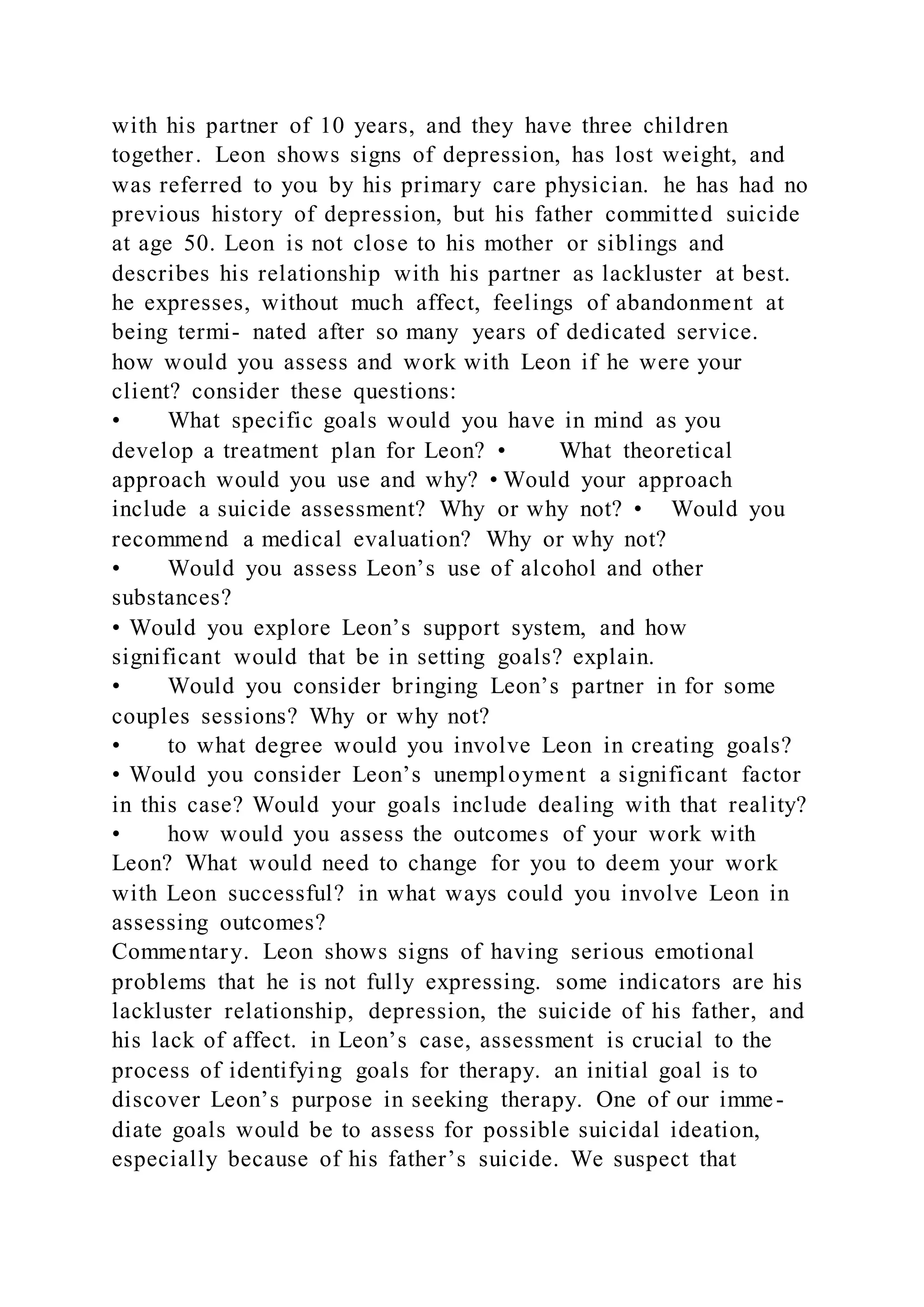 with his partner of 10 years, and they have three children
together. Leon shows signs of depression, has lost weight, and
was referred to you by his primary care physician. he has had no
previous history of depression, but his father committed suicide
at age 50. Leon is not close to his mother or siblings and
describes his relationship with his partner as lackluster at best.
he expresses, without much affect, feelings of abandonment at
being termi- nated after so many years of dedicated service.
how would you assess and work with Leon if he were your
client? consider these questions:
• What specific goals would you have in mind as you
develop a treatment plan for Leon? • What theoretical
approach would you use and why? • Would your approach
include a suicide assessment? Why or why not? • Would you
recommend a medical evaluation? Why or why not?
• Would you assess Leon’s use of alcohol and other
substances?
• Would you explore Leon’s support system, and how
significant would that be in setting goals? explain.
• Would you consider bringing Leon’s partner in for some
couples sessions? Why or why not?
• to what degree would you involve Leon in creating goals?
• Would you consider Leon’s unemployment a significant factor
in this case? Would your goals include dealing with that reality?
• how would you assess the outcomes of your work with
Leon? What would need to change for you to deem your work
with Leon successful? in what ways could you involve Leon in
assessing outcomes?
Commentary. Leon shows signs of having serious emotional
problems that he is not fully expressing. some indicators are his
lackluster relationship, depression, the suicide of his father, and
his lack of affect. in Leon’s case, assessment is crucial to the
process of identifying goals for therapy. an initial goal is to
discover Leon’s purpose in seeking therapy. One of our imme-
diate goals would be to assess for possible suicidal ideation,
especially because of his father’s suicide. We suspect that
 