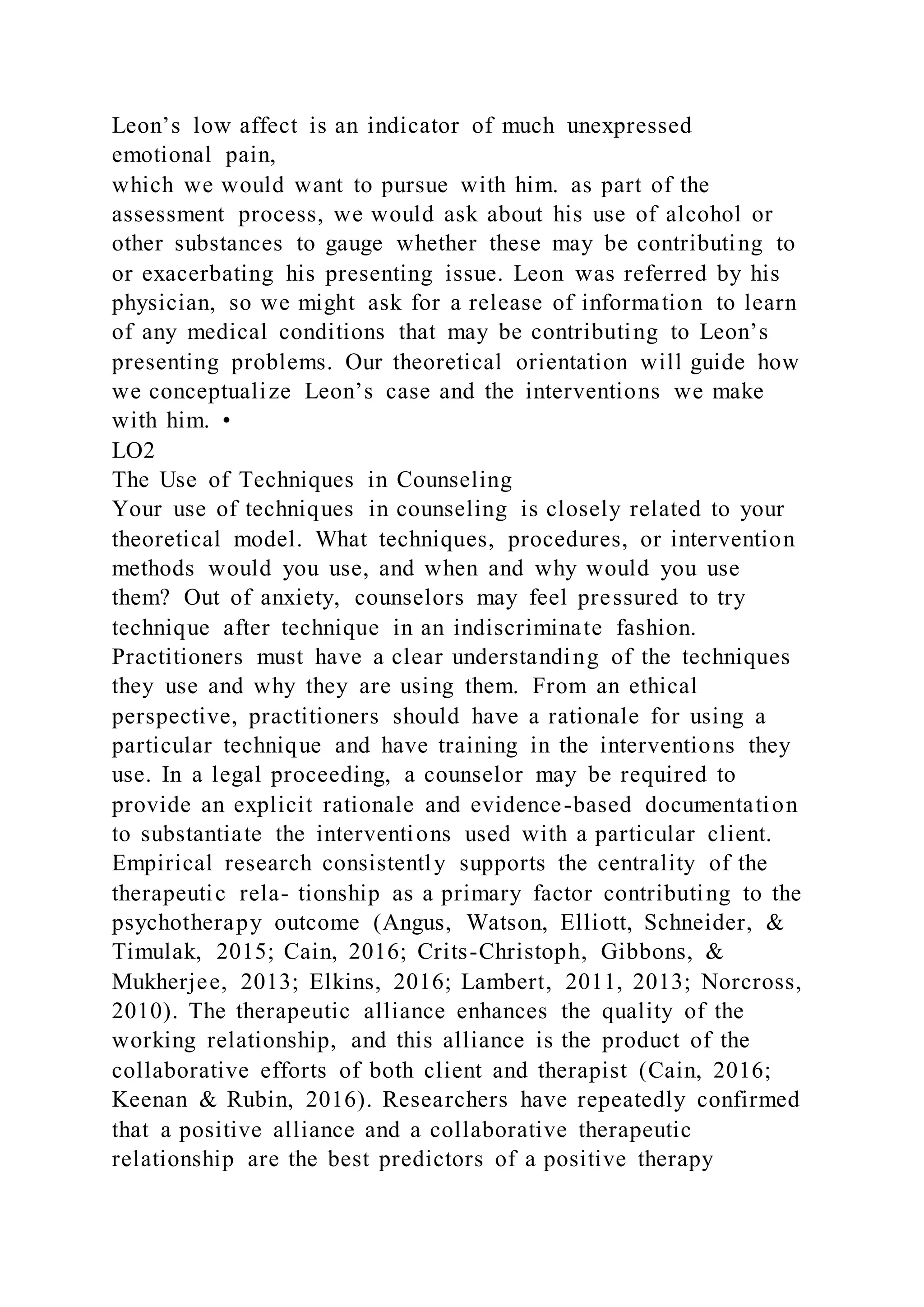 Leon’s low affect is an indicator of much unexpressed
emotional pain,
which we would want to pursue with him. as part of the
assessment process, we would ask about his use of alcohol or
other substances to gauge whether these may be contributing to
or exacerbating his presenting issue. Leon was referred by his
physician, so we might ask for a release of information to learn
of any medical conditions that may be contributing to Leon’s
presenting problems. Our theoretical orientation will guide how
we conceptualize Leon’s case and the interventions we make
with him. •
LO2
The Use of Techniques in Counseling
Your use of techniques in counseling is closely related to your
theoretical model. What techniques, procedures, or intervention
methods would you use, and when and why would you use
them? Out of anxiety, counselors may feel pressured to try
technique after technique in an indiscriminate fashion.
Practitioners must have a clear understanding of the techniques
they use and why they are using them. From an ethical
perspective, practitioners should have a rationale for using a
particular technique and have training in the interventions they
use. In a legal proceeding, a counselor may be required to
provide an explicit rationale and evidence-based documentation
to substantiate the interventions used with a particular client.
Empirical research consistently supports the centrality of the
therapeutic rela- tionship as a primary factor contributing to the
psychotherapy outcome (Angus, Watson, Elliott, Schneider, &
Timulak, 2015; Cain, 2016; Crits-Christoph, Gibbons, &
Mukherjee, 2013; Elkins, 2016; Lambert, 2011, 2013; Norcross,
2010). The therapeutic alliance enhances the quality of the
working relationship, and this alliance is the product of the
collaborative efforts of both client and therapist (Cain, 2016;
Keenan & Rubin, 2016). Researchers have repeatedly confirmed
that a positive alliance and a collaborative therapeutic
relationship are the best predictors of a positive therapy
 