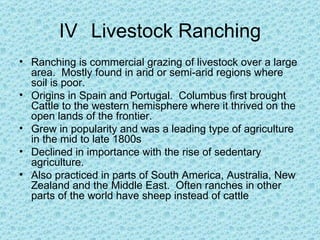 IV Livestock Ranching
• Ranching is commercial grazing of livestock over a large
  area. Mostly found in arid or semi-arid regions where
  soil is poor.
• Origins in Spain and Portugal. Columbus first brought
  Cattle to the western hemisphere where it thrived on the
  open lands of the frontier.
• Grew in popularity and was a leading type of agriculture
  in the mid to late 1800s
• Declined in importance with the rise of sedentary
  agriculture.
• Also practiced in parts of South America, Australia, New
  Zealand and the Middle East. Often ranches in other
  parts of the world have sheep instead of cattle
 