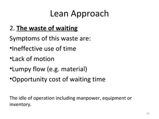 Lean Approach
2. The waste of waiting
Symptoms of this waste are:
•Ineffective use of time
•Lack of motion
•Lumpy flow (e.g. material)
•Opportunity cost of waiting time
The idle of operation including manpower, equipment or
inventory.
11
 