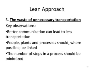 Lean Approach
3. The waste of unnecessary transportation
Key observations:
•Better communication can lead to less
transportation
•People, plants and processes should, where
possible, be linked
•The number of steps in a process should be
minimized
12
 