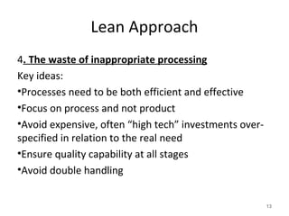 Lean Approach
4. The waste of inappropriate processing
Key ideas:
•Processes need to be both efficient and effective
•Focus on process and not product
•Avoid expensive, often “high tech” investments over-
specified in relation to the real need
•Ensure quality capability at all stages
•Avoid double handling
13
 