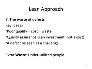 Lean Approach
7. The waste of defects
Key ideas:-
•Poor quality = cost = waste
•Quality assurance is an investment (not a cost)
•A defect be seen as a challenge
Extra Waste: Under-utilized people
16
 