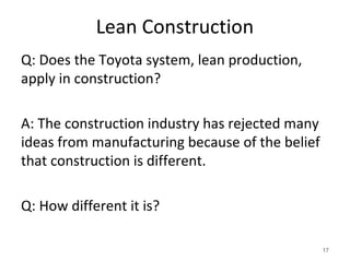 Lean Construction
Q: Does the Toyota system, lean production,
apply in construction?
A: The construction industry has rejected many
ideas from manufacturing because of the belief
that construction is different.
Q: How different it is?
17
 