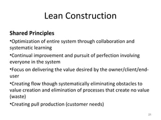 Lean Construction
Shared Principles
•Optimization of entire system through collaboration and
systematic learning
•Continual improvement and pursuit of perfection involving
everyone in the system
•Focus on delivering the value desired by the owner/client/end-
user
•Creating flow though systematically eliminating obstacles to
value creation and elimination of processes that create no value
(waste)
•Creating pull production (customer needs)
21
 