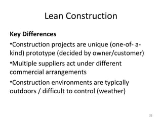 Lean Construction
Key Differences
•Construction projects are unique (one-of- a-
kind) prototype (decided by owner/customer)
•Multiple suppliers act under different
commercial arrangements
•Construction environments are typically
outdoors / difficult to control (weather)
22
 