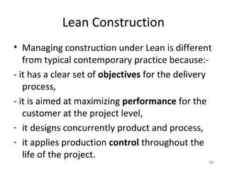 Lean Construction
• Managing construction under Lean is different
from typical contemporary practice because:-
- it has a clear set of objectives for the delivery
process,
- it is aimed at maximizing performance for the
customer at the project level,
- it designs concurrently product and process,
- it applies production control throughout the
life of the project.
23
 