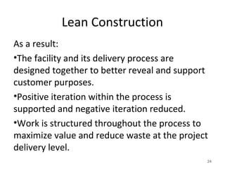 Lean Construction
As a result:
•The facility and its delivery process are
designed together to better reveal and support
customer purposes.
•Positive iteration within the process is
supported and negative iteration reduced.
•Work is structured throughout the process to
maximize value and reduce waste at the project
delivery level.
24
 