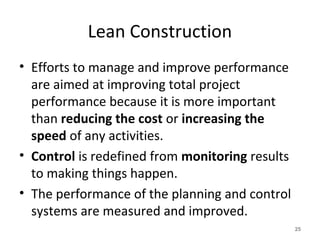 Lean Construction
• Efforts to manage and improve performance
are aimed at improving total project
performance because it is more important
than reducing the cost or increasing the
speed of any activities.
• Control is redefined from monitoring results
to making things happen.
• The performance of the planning and control
systems are measured and improved.
25
 