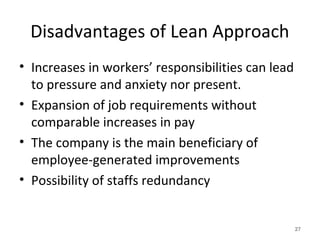 Disadvantages of Lean Approach
• Increases in workers’ responsibilities can lead
to pressure and anxiety nor present.
• Expansion of job requirements without
comparable increases in pay
• The company is the main beneficiary of
employee-generated improvements
• Possibility of staffs redundancy
27
 