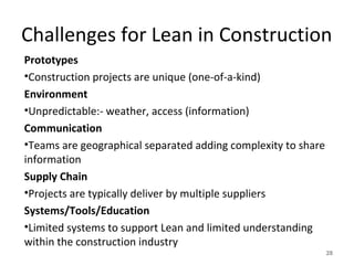 Challenges for Lean in Construction
Prototypes
•Construction projects are unique (one-of-a-kind)
Environment
•Unpredictable:- weather, access (information)
Communication
•Teams are geographical separated adding complexity to share
information
Supply Chain
•Projects are typically deliver by multiple suppliers
Systems/Tools/Education
•Limited systems to support Lean and limited understanding
within the construction industry
28
 