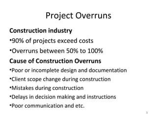 Project Overruns
Construction industry
•90% of projects exceed costs
•Overruns between 50% to 100%
Cause of Construction Overruns
•Poor or incomplete design and documentation
•Client scope change during construction
•Mistakes during construction
•Delays in decision making and instructions
•Poor communication and etc.
3
 