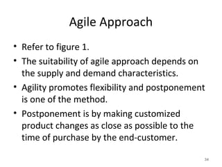 Agile Approach
• Refer to figure 1.
• The suitability of agile approach depends on
the supply and demand characteristics.
• Agility promotes flexibility and postponement
is one of the method.
• Postponement is by making customized
product changes as close as possible to the
time of purchase by the end-customer.
34
 