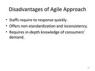 Disadvantages of Agile Approach
• Staffs require to response quickly.
• Offers non-standardization and inconsistency.
• Requires in-depth knowledge of consumers’
demand.
37
 