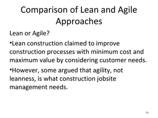 Comparison of Lean and Agile
Approaches
Lean or Agile?
•Lean construction claimed to improve
construction processes with minimum cost and
maximum value by considering customer needs.
•However, some argued that agility, not
leanness, is what construction jobsite
management needs.
39
 