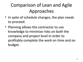 Comparison of Lean and Agile
Approaches
• In spite of schedule changes, the plan needs
to proceed.
• Planning allows the contractor to use
knowledge to minimize risks on both the
company and project level in order to
profitably complete the work on time and on
budget.
40
 
