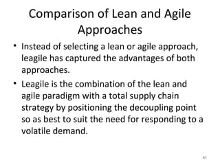 Comparison of Lean and Agile
Approaches
• Instead of selecting a lean or agile approach,
leagile has captured the advantages of both
approaches.
• Leagile is the combination of the lean and
agile paradigm with a total supply chain
strategy by positioning the decoupling point
so as best to suit the need for responding to a
volatile demand.
41
 