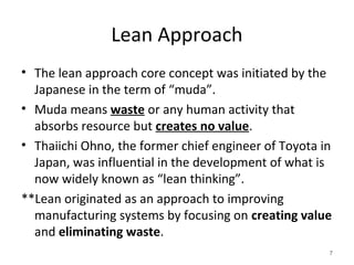Lean Approach
• The lean approach core concept was initiated by the
Japanese in the term of “muda”.
• Muda means waste or any human activity that
absorbs resource but creates no value.
• Thaiichi Ohno, the former chief engineer of Toyota in
Japan, was influential in the development of what is
now widely known as “lean thinking”.
**Lean originated as an approach to improving
manufacturing systems by focusing on creating value
and eliminating waste.
7
 