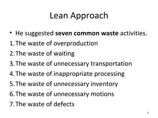 Lean Approach
• He suggested seven common waste activities.
1.The waste of overproduction
2.The waste of waiting
3.The waste of unnecessary transportation
4.The waste of inappropriate processing
5.The waste of unnecessary inventory
6.The waste of unnecessary motions
7.The waste of defects
8
 