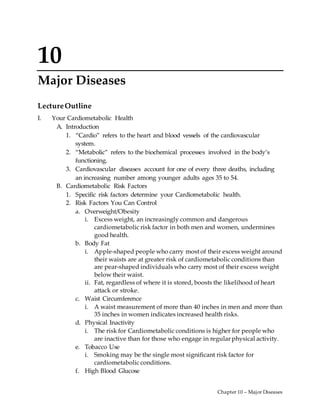 Chapter 10 – Major Diseases
10
Major Diseases
LectureOutline
I. Your Cardiometabolic Health
A. Introduction
1. “Cardio” refers to the heart and blood vessels of the cardiovascular
system.
2. “Metabolic” refers to the biochemical processes involved in the body’s
functioning.
3. Cardiovascular diseases account for one of every three deaths, including
an increasing number among younger adults ages 35 to 54.
B. Cardiometabolic Risk Factors
1. Specific risk factors determine your Cardiometabolic health.
2. Risk Factors You Can Control
a. Overweight/Obesity
i. Excess weight, an increasingly common and dangerous
cardiometabolic risk factor in both men and women, undermines
good health.
b. Body Fat
i. Apple-shaped people who carry most of their excess weight around
their waists are at greater risk of cardiometabolic conditions than
are pear-shaped individuals who carry most of their excess weight
below their waist.
ii. Fat, regardless of where it is stored, boosts the likelihood of heart
attack or stroke.
c. Waist Circumference
i. A waist measurement of more than 40 inches in men and more than
35 inches in women indicates increased health risks.
d. Physical Inactivity
i. The risk for Cardiometabolic conditions is higher for people who
are inactive than for those who engage in regular physical activity.
e. Tobacco Use
i. Smoking may be the single most significant risk factor for
cardiometabolic conditions.
f. High Blood Glucose
 