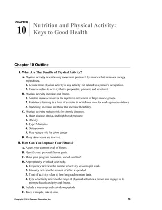 CHAPTER
10
Nutrition and Physical Activity:
Keys to Good Health
Chapter 10 Outline
I. What Are The Benefits of Physical Activity?
A. Physical activity describes any movement produced by muscles that increases energy
expenditure.
1. Leisure-time physical activity is any activity not related to a person’s occupation.
2. Exercise refers to activity that is purposeful, planned, and structured.
B. Physical activity increases our fitness.
1. Aerobic exercise involves the repetitive movement of large muscle groups.
2. Resistance training is a form of exercise in which our muscles work against resistance.
3. Stretching exercises are those that increase flexibility.
C. Physical activity reduces risk for chronic diseases.
1. Heart disease, stroke, and high blood pressure
2. Obesity
3. Type 2 diabetes
4. Osteoporosis
5. May reduce risk for colon cancer
D. Many Americans are inactive.
II. How Can You Improve Your Fitness?
A. Assess your current level of fitness.
B. Identify your personal fitness goals.
C. Make your program consistent, varied, and fun!
D. Appropriately overload your body.
1. Frequency refers to the number of activity sessions per week.
2. Intensity refers to the amount of effort expended.
3. Time of activity refers to how long each session lasts.
4. Type of activity refers to the range of physical activities a person can engage in to
promote health and physical fitness.
D. Include a warm-up and cool-down periods
E. Keep it simple, take it slow.
Copyright © 2016 Pearson Education, Inc. 70
 