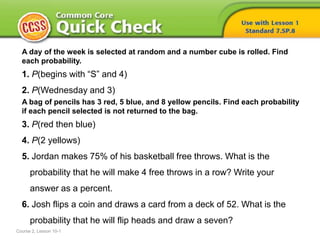 A day of the week is selected at random and a number cube is rolled. Find
each probability.
1. P(begins with “S” and 4)
2. P(Wednesday and 3)
A bag of pencils has 3 red, 5 blue, and 8 yellow pencils. Find each probability
if each pencil selected is not returned to the bag.
3. P(red then blue)
4. P(2 yellows)
5. Jordan makes 75% of his basketball free throws. What is the
probability that he will make 4 free throws in a row? Write your
answer as a percent.
6. Josh flips a coin and draws a card from a deck of 52. What is the
probability that he will flip heads and draw a seven?
Course 2, Lesson 10-1
 