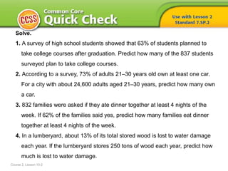 Solve.
1. A survey of high school students showed that 63% of students planned to
take college courses after graduation. Predict how many of the 837 students
surveyed plan to take college courses.
2. According to a survey, 73% of adults 21–30 years old own at least one car.
For a city with about 24,600 adults aged 21–30 years, predict how many own
a car.
3. 832 families were asked if they ate dinner together at least 4 nights of the
week. If 62% of the families said yes, predict how many families eat dinner
together at least 4 nights of the week.
4. In a lumberyard, about 13% of its total stored wood is lost to water damage
each year. If the lumberyard stores 250 tons of wood each year, predict how
much is lost to water damage.
Course 2, Lesson 10-2
 