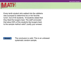 Answer
Need Another Example?
Every tenth student who walked into the cafeteria
was surveyed to determine his or her favorite
lunch. Out of 40 students, 19 students stated that
they liked the burgers best. The staff concluded
that about 50% of the students like burgers best.
Is the sample method valid? Justify your answer.
The conclusion is valid. This is an unbiased
systematic random sample.
 