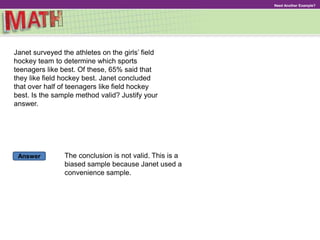 Answer
Need Another Example?
Janet surveyed the athletes on the girls’ field
hockey team to determine which sports
teenagers like best. Of these, 65% said that
they like field hockey best. Janet concluded
that over half of teenagers like field hockey
best. Is the sample method valid? Justify your
answer.
The conclusion is not valid. This is a
biased sample because Janet used a
convenience sample.
 