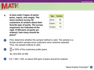 1
Need Another Example?
2
3
Step-by-Step Example
4. A store sells 3 types of pants:
jeans, capris, and cargos. The
store workers survey 50
customers at random about their
favorite type of pants. The survey
responses are indicated at the
right. If 450 pairs of pants are
ordered, how many should be
jeans?
First, determine whether the sample method is valid. The sample is a
simple random sample since customers were randomly selected.
Thus, the sample method is valid.
or 50% of the customers prefer jeans.
So, find 50% of 450.
0.5 × 450 = 225, so about 225 pairs of jeans should be ordered.
 