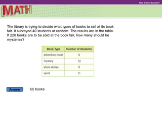 Answer
Need Another Example?
The library is trying to decide what types of books to sell at its book
fair. It surveyed 40 students at random. The results are in the table.
If 220 books are to be sold at the book fair, how many should be
mysteries?
66 books
 