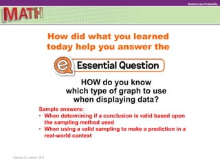 How did what you learned
today help you answer the
HOW do you know
which type of graph to use
when displaying data?
Course 2, Lesson 10-2
GeometryStatistics and Probability
Sample answers:
• When determining if a conclusion is valid based upon
the sampling method used
• When using a valid sampling to make a prediction in a
real-world context
 