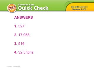 Course 2, Lesson 10-2
ANSWERS
1. 527
2. 17,958
3. 516
4. 32.5 tons
 