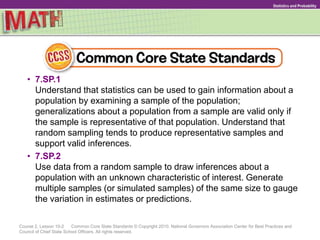 Course 2, Lesson 10-2 Common Core State Standards © Copyright 2010. National Governors Association Center for Best Practices and
Council of Chief State School Officers. All rights reserved.
Statistics and Probability
• 7.SP.1
Understand that statistics can be used to gain information about a
population by examining a sample of the population;
generalizations about a population from a sample are valid only if
the sample is representative of that population. Understand that
random sampling tends to produce representative samples and
support valid inferences.
• 7.SP.2
Use data from a random sample to draw inferences about a
population with an unknown characteristic of interest. Generate
multiple samples (or simulated samples) of the same size to gauge
the variation in estimates or predictions.
 