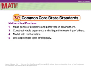 Course 2, Lesson 10-2 Common Core State Standards © Copyright 2010. National Governors Association Center for Best Practices and
Council of Chief State School Officers. All rights reserved.
Statistics and Probability
Mathematical Practices
1 Make sense of problems and persevere in solving them.
3 Construct viable arguments and critique the reasoning of others.
4 Model with mathematics.
5 Use appropriate tools strategically.
 